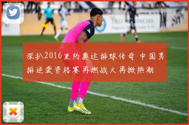 深扒2016里约奥运排球传奇 中国男排逆袭资格赛再燃战火再掀热潮