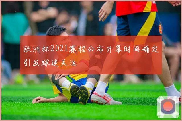 欧洲杯2021赛程公布开幕时间确定引发球迷关注