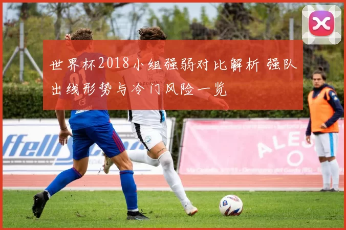 世界杯2018小组强弱对比解析 强队出线形势与冷门风险一览