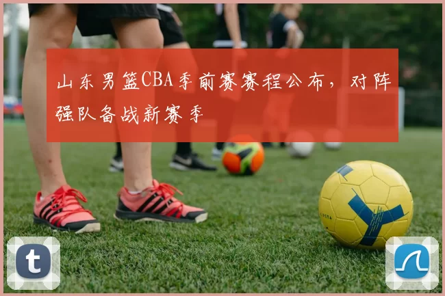 山东男篮CBA季前赛赛程公布，对阵强队备战新赛季