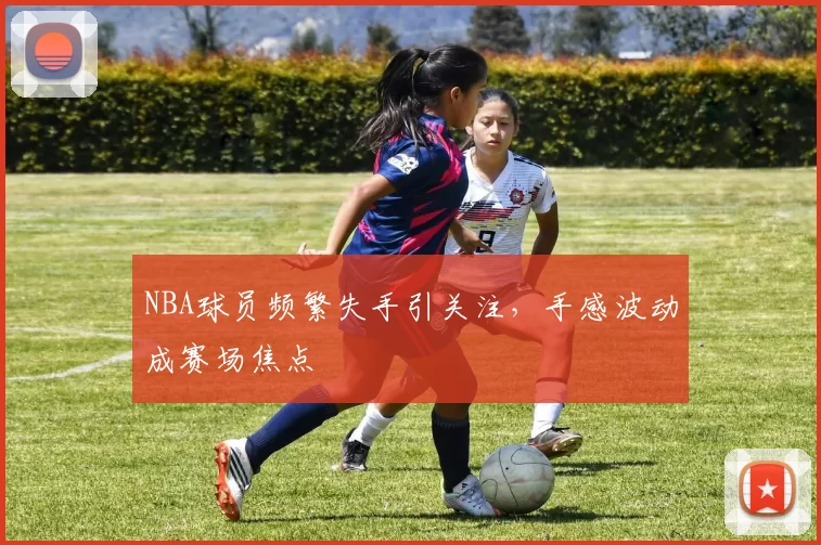 NBA球员频繁失手引关注，手感波动成赛场焦点