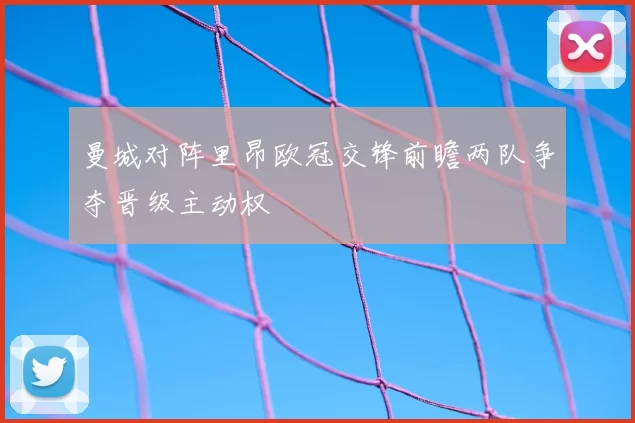 曼城对阵里昂欧冠交锋前瞻两队争夺晋级主动权