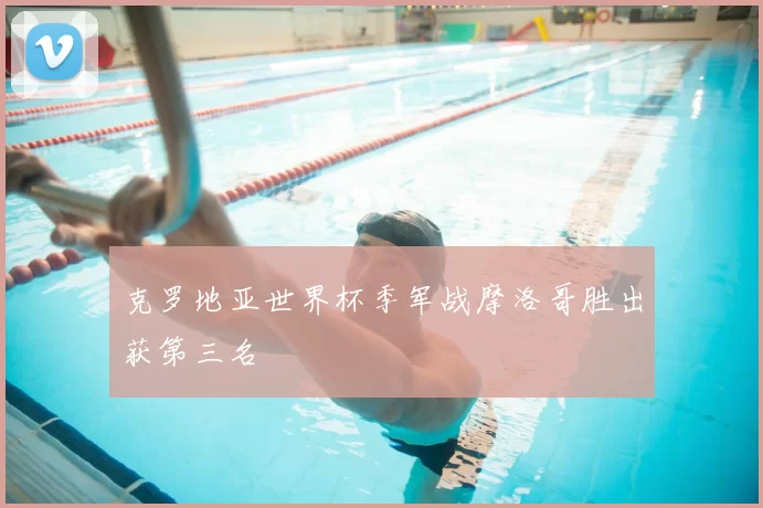 克罗地亚世界杯季军战摩洛哥胜出获第三名