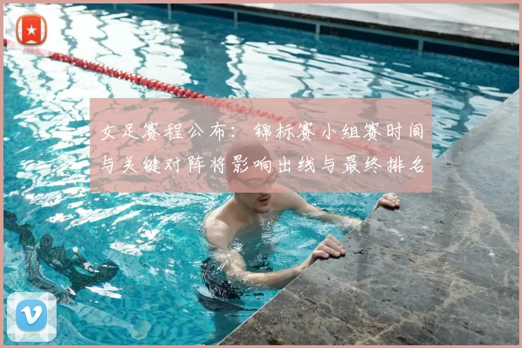 女足赛程公布：锦标赛小组赛时间与关键对阵将影响出线与最终排名
