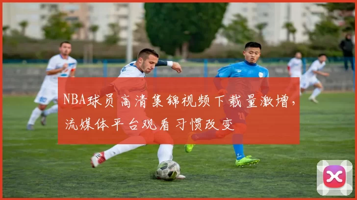 NBA球员高清集锦视频下载量激增,流媒体平台观看习惯改变