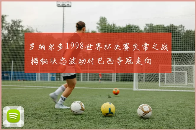 罗纳尔多1998世界杯决赛失常之战 揭秘状态波动对巴西争冠走向